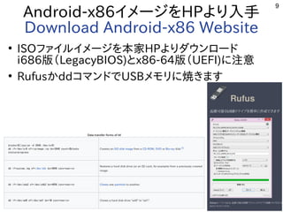 9
Android-x86イメージをHPより入手
Download Android-x86 Website
●
ISOファイルイメージを本家HPよりダウンロード
i686版（LegacyBIOS)とx86-64版（UEFI)に注意
●
RufusかddコマンドでUSBメモリに焼きます
 