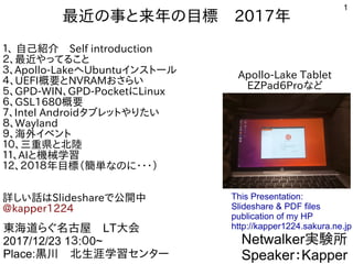 1
最近の事と来年の目標　2017年
１、 自己紹介　Self introduction
２、最近やってること
３、Apollo-LakeへUbuntuインストール
４、UEFI概要とNVRAMおさらい
５、GPD-WIN、GPD-PocketにLinux　
６、GSL1680概要
７、Intel Androidタブレットやりたい
８、Wayland
９、海外イベント
１０、三重県と北陸
１１、AIと機械学習
１２、２０１８年目標（簡単なのに・・・）
詳しい話はSlideshareで公開中
@kapper1224
Netwalker実験所
Speaker：Kapper
東海道らぐ名古屋　LT大会
2017/12/23 1３:０0~
Place:黒川　北生涯学習センター
This Presentation:
Slideshare & PDF files
publication of my HP
http://kapper1224.sakura.ne.jp
Apollo-Lake Tablet
EZPad6Proなど
 
