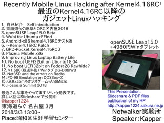 1Recently Mobile Linux Hacking after Kernel4.16RC
最近のKernel4.16RC以降の
ガジェットLinuxハッキング
１、 自己紹介　Self introduction
２、東海道らぐ岐阜とOSC名古屋２０１８
3、openSUSE Leap15.0 Beta
４、Wubi for Ubuntu rEFInd
5、Android-x86 kernel4.16RCテスト版
6、〜Kernel4.16RC Patch
７、GPD-Pocket Kernel4.16RC３
８、Plazma Mobile x86
９、Impｒoving Linux Laptop Battery Life
１０、No boot UEFI32bit on Ubuntu18.04
１１、No boot UEFI32bit on Fedora28 Rawhide?
１２、1,680（税送料別） Winタブ DG-D08IWB
１３、NetBSD and the others on Bochs
１４、PC-98 Emulation on DOSBox−X
１５、GOG.comネオジオゲーム+AntiMicro
１６、Fossasia Summit 2018
最近こんな事をやってます！という発表です。
詳しい話はSlideshareで公開中
@kapper1224
Netwalker実験所
Speaker：Kapper
東海道らぐ 名古屋 3月
2018/3/3 13:00~
Place:昭和区生涯学習センター
This Presentation:
Slideshare & PDF files
publication of my HP
http://kapper1224.sakura.ne.jp
openSUSE Leap15.0
+4980円Winタブレット
 