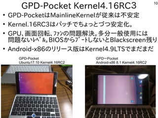 10
GPD-Pocket Kernel4.16RC３
●
GPD-PocketはMainlineKernelが従来は不安定
●
Kernel.16RC3はパッチでちょっとづつ安定化。
●
GPU、画面回転、ﾌｧﾝの問題解決。多分一般使用には
問題ないﾚﾍﾞﾙ。BIOSからﾌﾞｰﾄしないとBlackscreen残り
●
Android-x86のリリース版はKernel4.9LTSでまだまだ
GPD-Pocket
Ubuntu17.10 Kernel4.16RC2
GPDーPocket
Android-x86 8.1 Kernel4.16RC2
 