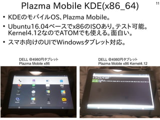 11
Plazma Mobile KDE(x86_64)
●
KDEのモバイルOS、Plazma Mobile。
●
Ubuntu16.04ベースでx86のISOあり。テスト可能。
Kernel4.12なのでATOMでも使える。面白い。
●
スマホ向けのUIでWindowsタブレット対応。
DELL ＠4980円タブレット
Plazma Mobile x86
DELL ＠4980円タブレット
Plazma Mobile x86 Kernel4.12
 
