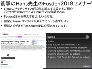12
衝撃のHans先生のFosden２０１８セミナー
●
Linuxのバッテリライフが３０％も増加する設定をご紹介
バッテリ性能はモバイルLinux使いの命綱である。
●
Fedora28から導入するぜ、という内容。
●
設定とKernelコンフィグを変えてビルドし直すだけ？
●
資料とビデオがFosdenのHPに公開されています。
 
