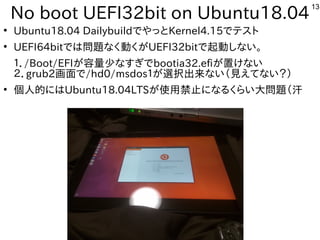 13
No boot UEFI32bit on Ubuntu18.04
●
Ubuntu18.04 DailybuildでやっとKernel4.15でテスト
●
UEFI64bitでは問題なく動くがUEFI32bitで起動しない。
１．/Boot/EFIが容量少なすぎでbootia32.efiが置けない
２．grub2画面で/hd0/msdos１が選択出来ない（見えてない？）
●
個人的にはUbuntu18.04LTSが使用禁止になるくらい大問題（汗
 