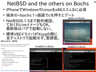 16
NetBSD and the others on Bochs
●
iPhoneでWindowsやLinuxをx86エミュるに必須
●
端末の<bochs:1>画面でcを押すとブート
●
NetBSD6.1.5まで動作確認。
ておくれLiveイメージもOK。
最新版はバグで起動しない。
●
標準VBEドライバがXorgの際に
全ディストリで起動せず。要調査。
NetBSD on Bochs
Debian on Bochs
FreeBSD on Bochs
 
