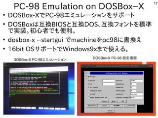17
PC-98 Emulation on DOSBox−X
●
DOSBox-XでPC-98エミュレーションをサポート
●
DOSBoxは互換BIOSと互換DOS、互換フォントを標準
で実装。初心者でも便利。
●
ｄosbox-x --startgui でmachineをpc98に書換え
●
16bit OSサポートでWindows9xまで使える。
DOSBox-X PC-98エミュレーション DOSBox-X PC-98 設定画面
 