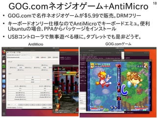 18
GOG.comネオジオゲーム+AntiMicro
●
GOG.comで名作ネオジオゲームが＄5.99で販売。DRMフリー
●
キーボードオンリー仕様なのでAntiMicroでキーボードエミュ。便利
Ubuntuの場合、PPAからパッケージをインストール
●
USBコントローラで無事遊べる様に。タブレットでも是非どうぞ。
AntiMicro GOG.comゲーム
 