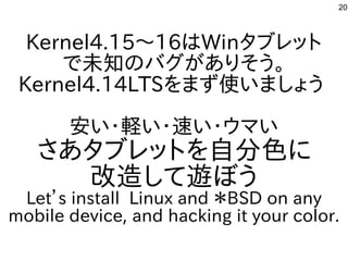 20
Kernel4.15〜16はWinタブレット
で未知のバグがありそう。
Kernel4.14LTSをまず使いましょう
安い・軽い・速い・ウマい
さあタブレットを自分色に
改造して遊ぼう
Let’s install Linux and ＊BSD on any
mobile device, and hacking it your color.
 