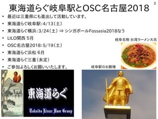 3
東海道らぐ岐阜駅とOSC名古屋2018
●
最近は三重県にも進出して活動しています。
●
東海道らぐ岐阜駅：4/13（土）
●
東海道らぐ横浜：3/24（土） ⇒ シンガポールFossasia2018なう
●
LILO関西 ５月
●
OSC名古屋2018：5/19（土）
●
東海道らぐ浜松 ６月
●
東海道らぐ三重（未定）
●
ご参加よろしくお願いいたします。 岐阜駅のお殿様
岐阜名物 台湾ラーメン大吉
 