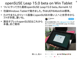 4
openSUSE Leap 15.0 beta on Win Tablet
●
ついにやってきた最新openSUSE Leap15.0 beta。Kernel4.12
●
勿論Windows Tabletで動きました。今はUEFI64bitのみ標準。
●
たけやまさんのツィート画像にopenSUSEの偉い人へと世界中から
ファボ多数。凄いね。
●
激安タブレットopenSUSEはこれから
本番。好ご期待
偉い人、他⇒
 