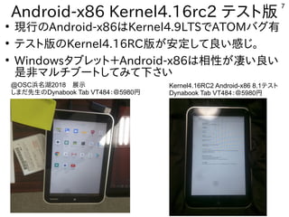 7
Android-x86 Kernel4.16rc2 テスト版
●
現行のAndroid-x86はKernel4.9LTSでATOMバグ有
●
テスト版のKernel4.16RC版が安定して良い感じ。
●
Windowsタブレット＋Android-x86は相性が凄い良い
是非マルチブートしてみて下さい
@OSC浜名湖2018　展示
しまだ先生のDynabook Tab VT484：＠5980円
Kernel4.16RC2 Android-x86 8.1テスト
Dynabook Tab VT484：＠5980円
 