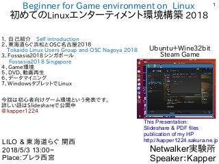 1
Beginner for Game environment on Linux
初めてのLinuxエンターティメント環境構築 2018
１、 自己紹介　Self introduction
２、東海道らぐ浜松とOSC名古屋２０１８
　Tokaido Linux Users Group and OSC Nagoya 2018
3、Fossasia2018シンガポール
　Fossasia2018 Singapore
４、Game環境
５、DVD、動画再生
６、データマイニング
７、WindowsタブレットでLinux
　
今回は初心者向けゲーム環境という発表です。
詳しい話はSlideshareで公開中
@kapper1224
Netwalker実験所
Speaker：Kapper
LILO & 東海道らぐ 関西
2018/5/3 13:00~
Place:プレラ西宮
This Presentation:
Slideshare & PDF files
publication of my HP
http://kapper1224.sakura.ne.jp
Ubuntu＋Wine32bit
Steam Game
 