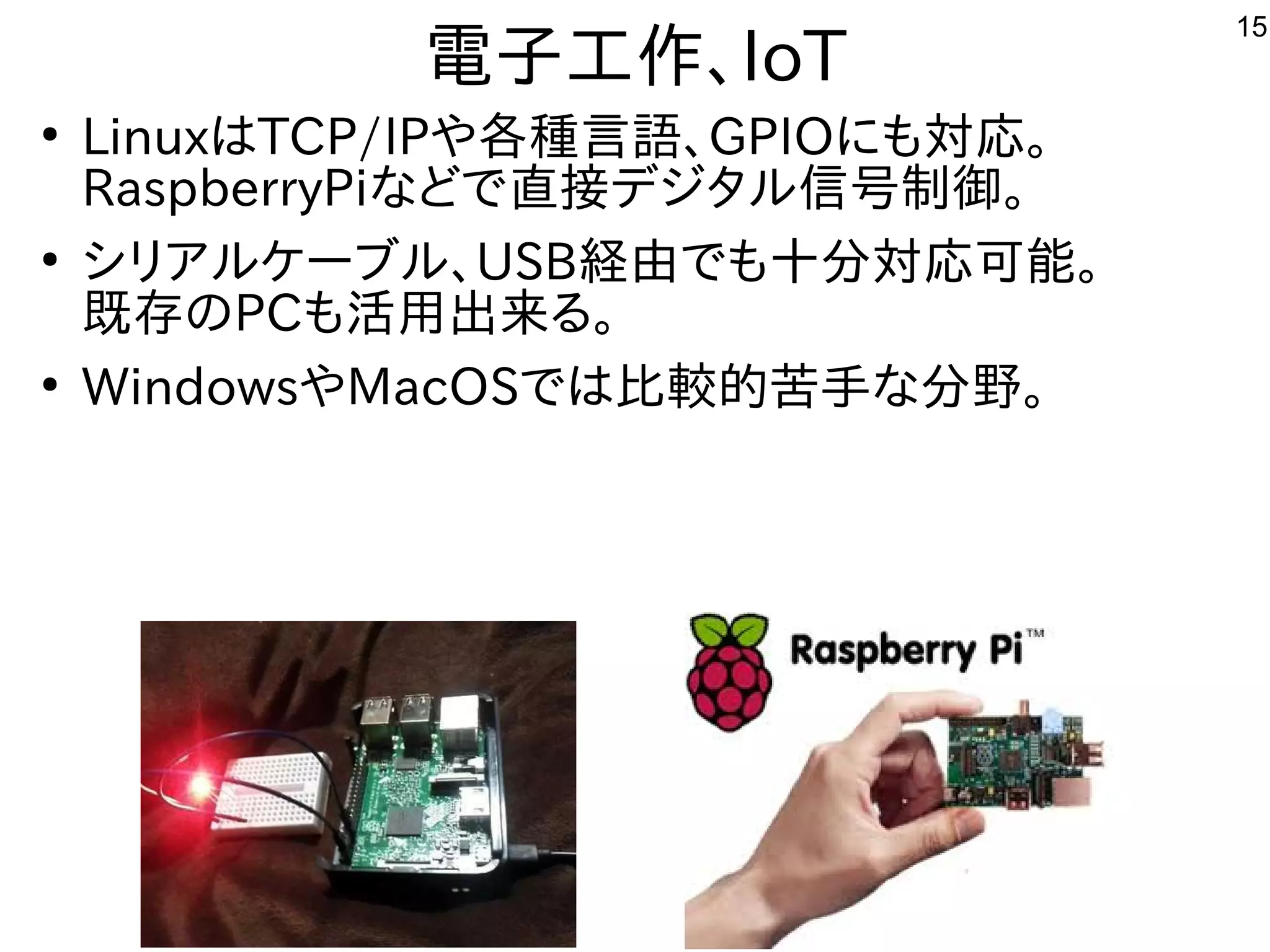 15
電子工作にもよく使われる、IoT
●
LinuxはTCP/IPや各種ｻｰﾊﾞ向け。言語、GPIOに移植。も対応。
RaspberryPiな用途？どで多岐直接デジタ解析などやっています。ル信号制御。
●
シリアに移植。ルケーブル、USB経由でも十分対応可能。で多岐も十分対応可能。
既存ののPCも活用出来るる事  。
●
WindowsやMacOSで多岐は比較的苦手なな用途？分野で広く使われていて専門家が多い。
 