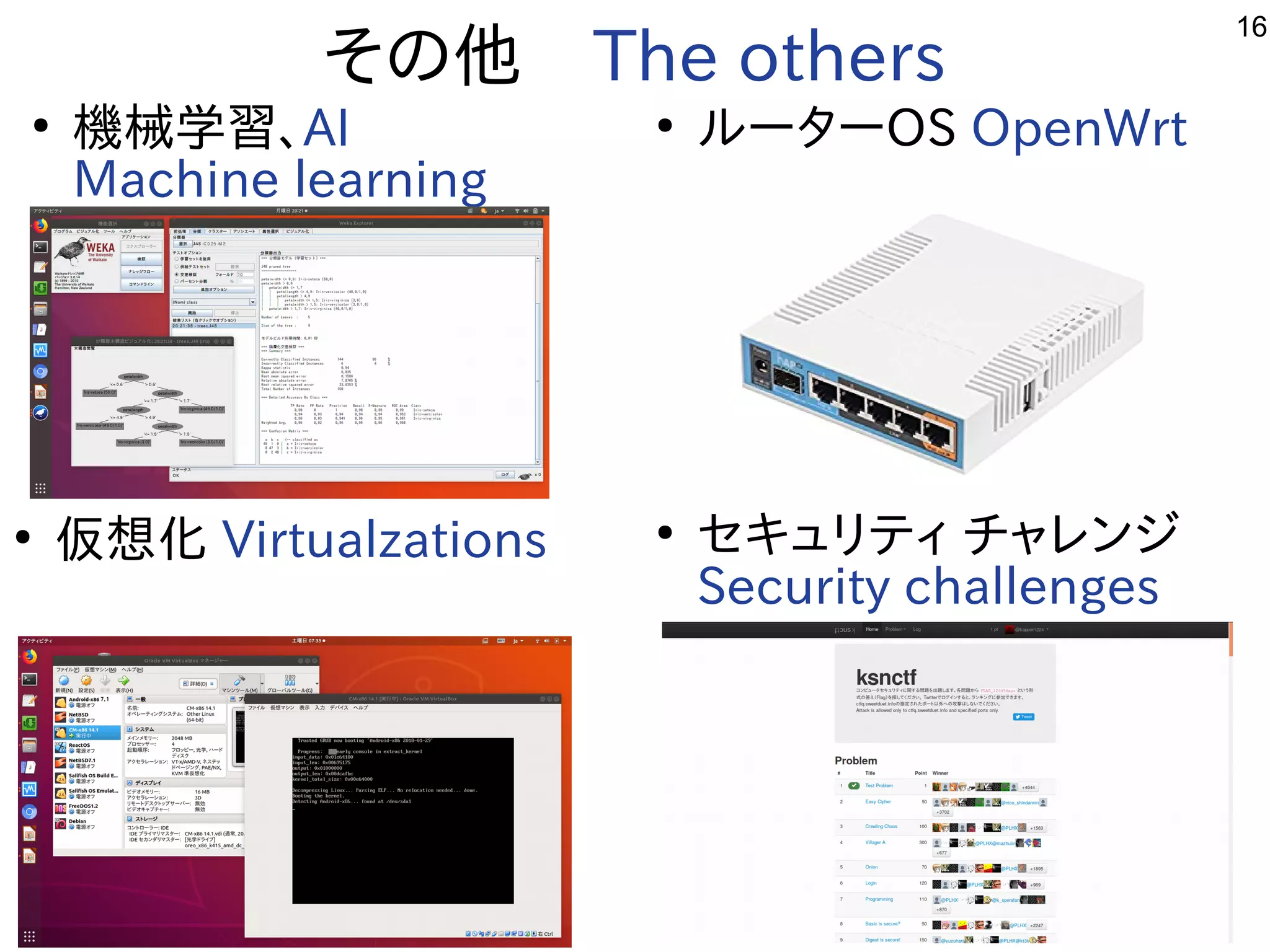 16
その他　The others
●
機械学習を勉強しています。、AI
Machine learning
●
ルータ解析などやっています。ーOS OpenWrt
●
仮想化ﾋﾞﾙﾄﾞ Virtualzations ●
セキュリティ チャレン一覧ジ
Security challenges
 