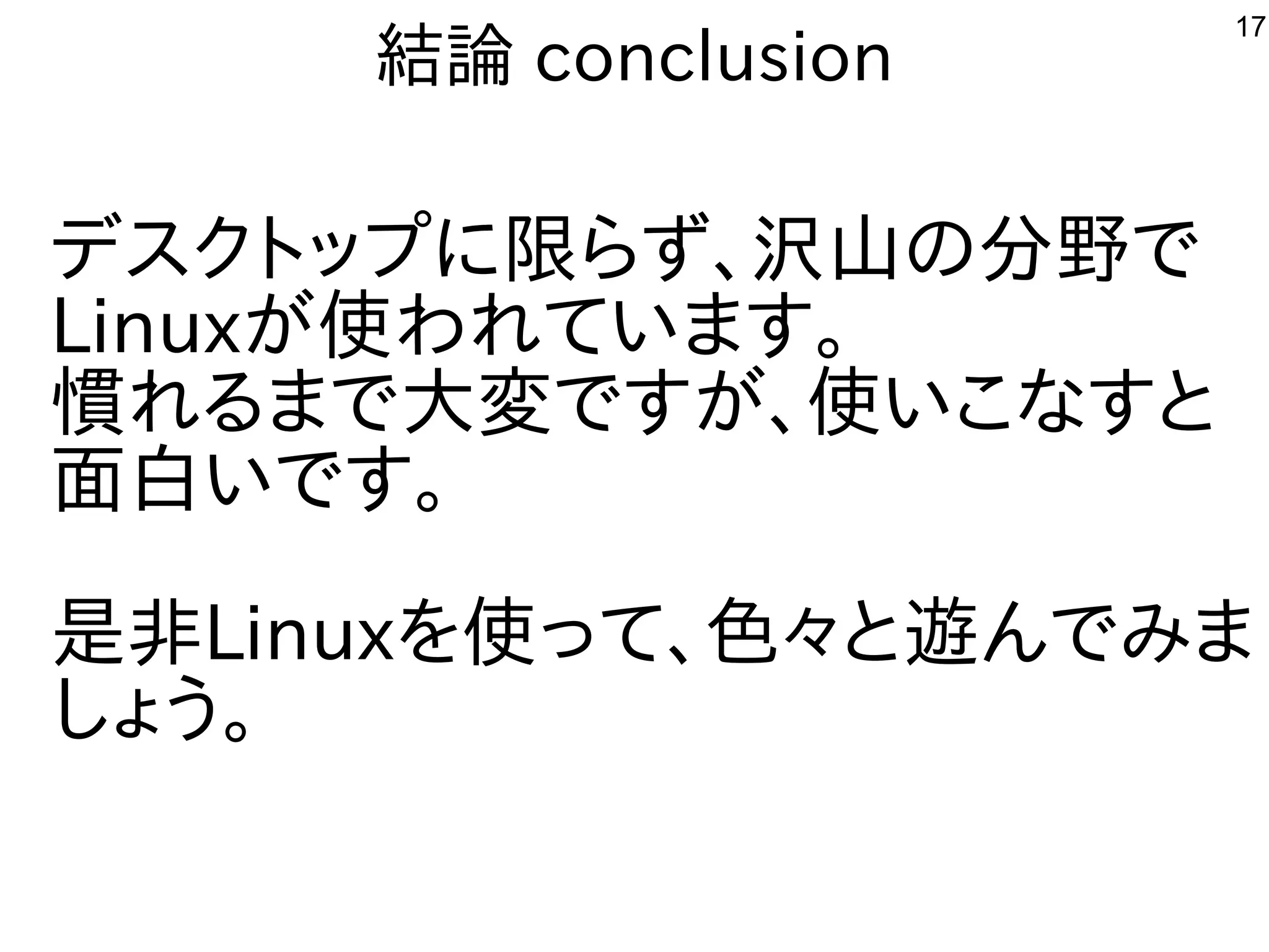 17
結論 conclusion
デスクトップまで多岐に移植。限がなく、改造も容易らず、沢山の分野での分野で広く使われていて専門家が多いで多岐
Linuxが開発した使ったわれています。
慣れればれる事  まで多岐大変ですが、使いこなすとで多岐すが開発した、使ったいこな用途？すと
面白いです。いで多岐す。
是非Linuxを勉強しています。使ったって、色々なと遊んでみまんで多岐み込み、ルータ、電子工作、ま
しょう困らない。
 