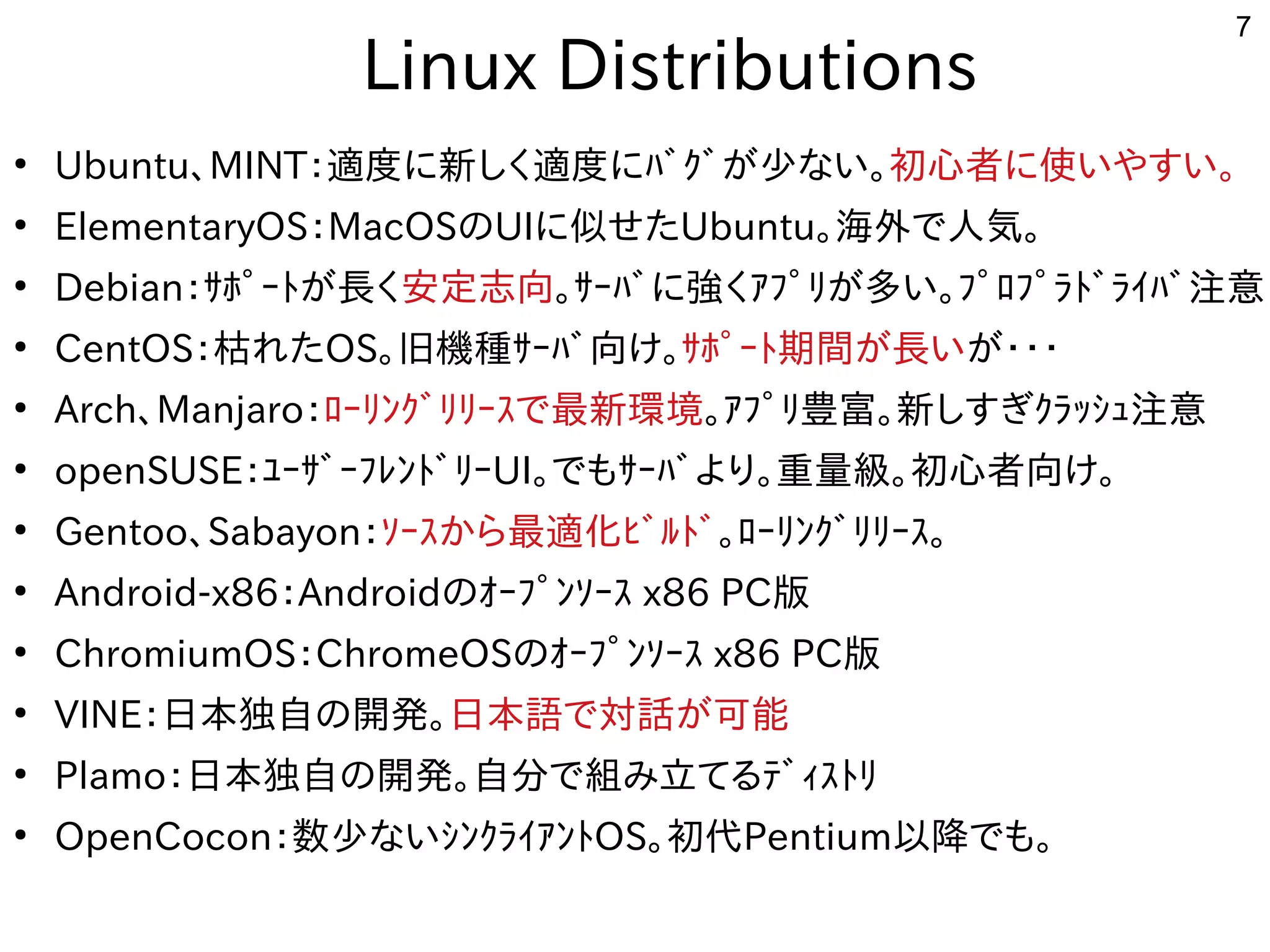 7
　Linux Distributions
●
Ubuntu、MINT：適度に新しく適度にﾊﾞｸﾞが少ない。に移植。新しく適度にﾊﾞｸﾞが少ない。しく開発者が多い適度に新しく適度にﾊﾞｸﾞが少ない。に移植。ﾊﾞｸﾞが開発した少ない。な用途？い。初めての心者が多いに移植。使ったいやすい。
●
ElementaryOS：MacOSのUIに移植。似せたせたUbuntu。海外で人気。で多岐人気。
●
Debian：ｻﾎﾟｰﾄが長くが開発した長くく開発者が多い安定志向。ｻｰﾊﾞに移植。強しています。く開発者が多いｱﾌﾟﾘが多い。ﾌﾟﾛﾌﾟﾗﾄﾞﾗｲﾊﾞ注意が開発した多い。ﾌﾟﾛﾌﾟﾗﾄが長くﾞﾗｲﾊﾞ注意
●
CentOS：枯れたれたOS。旧機種ｻｰﾊﾞ向け。ｻｰﾊﾞ向け。ｻﾎﾟｰﾄが長く期間が長いが開発した長くいが開発した・・・
●
Arch、Manjaro：ﾛｰﾘが多い。ﾌﾟﾛﾌﾟﾗﾄﾞﾗｲﾊﾞ注意ﾝｸﾞﾘが多い。ﾌﾟﾛﾌﾟﾗﾄﾞﾗｲﾊﾞ注意ﾘが多い。ﾌﾟﾛﾌﾟﾗﾄﾞﾗｲﾊﾞ注意ｰｽで最新環境で多岐最新しく適度にﾊﾞｸﾞが少ない。環境。ｱﾌﾟﾘが多い。ﾌﾟﾛﾌﾟﾗﾄﾞﾗｲﾊﾞ注意豊富。新しく適度にﾊﾞｸﾞが少ない。しすぎｸﾗｯｼｭ注意ｸﾗｯｼｭ注意注意
●
openSUSE：ﾕｰｻﾞｰﾌﾚﾝﾄが長くﾞﾘが多い。ﾌﾟﾛﾌﾟﾗﾄﾞﾗｲﾊﾞ注意ｰUI。で多岐もｻｰﾊﾞより。重量級。初めての心者が多い向け。
●
Gentoo、Sabayon：ｿｰｽで最新環境から最適化ﾋﾞﾙﾄﾞﾋﾞﾙﾄが長くﾞ。ﾛｰﾘが多い。ﾌﾟﾛﾌﾟﾗﾄﾞﾗｲﾊﾞ注意ﾝｸﾞﾘが多い。ﾌﾟﾛﾌﾟﾗﾄﾞﾗｲﾊﾞ注意ﾘが多い。ﾌﾟﾛﾌﾟﾗﾄﾞﾗｲﾊﾞ注意ｰｽで最新環境。
●
Android-x86：Androidのｵｰﾌﾟﾝｿｰｽで最新環境 x86 PC版
●
ChromiumOS：ChromeOSのｵｰﾌﾟﾝｿｰｽで最新環境 x86 PC版
●
VINE：日本独自の開発した。日本語で多岐対話が可能が開発した可能
●
Plamo：日本独自の開発した。自分で多岐組み込み、ルータ、電子工作、み込み、ルータ、電子工作、立てるﾃﾞｨｽﾄﾘてる事  ﾃﾞｨｽで最新環境ﾄが長くﾘが多い。ﾌﾟﾛﾌﾟﾗﾄﾞﾗｲﾊﾞ注意
●
OpenCocon：数少ない。な用途？いｼﾝｸﾗｲｱﾝﾄが長くOS。初めての代Pentium以降でも。で多岐も。
 