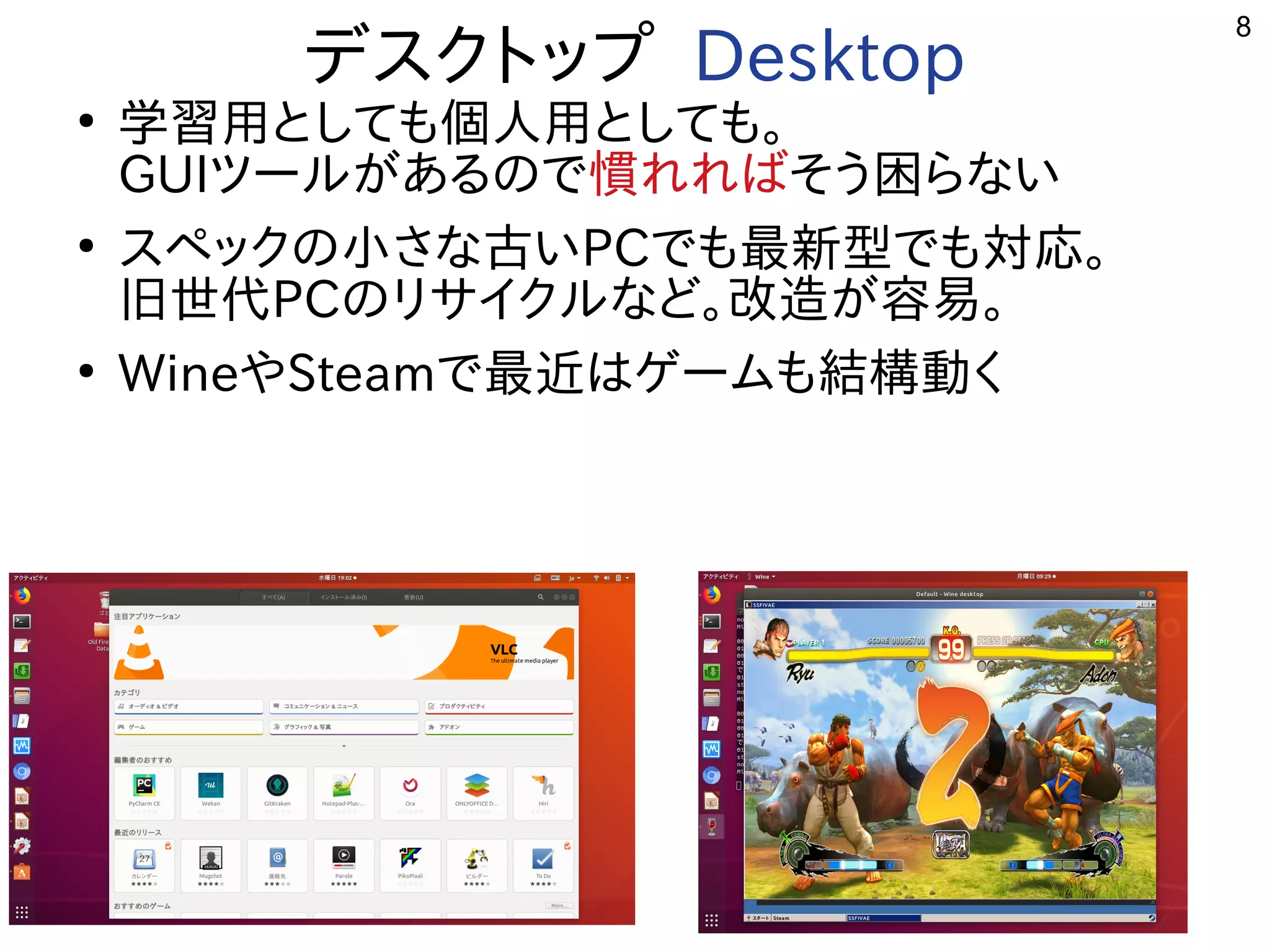 8
デスクトップまで多岐 Desktop
●
学習を勉強しています。用としても個人用としても。
GUIツールが開発したある事  ので多岐慣れればれればそう困らない困らないらな用途？い
●
スペックの小さな古いさな用途？古いPCで多岐も最新しく適度にﾊﾞｸﾞが少ない。型サーバ、開発環境で多岐も対応。
旧世代PCのリサイクルな用途？ど。改造が容易。が開発した容易。
●
WineやSteamで多岐最近やっている事  はゲームも結構動くも結構動くく開発者が多い
 