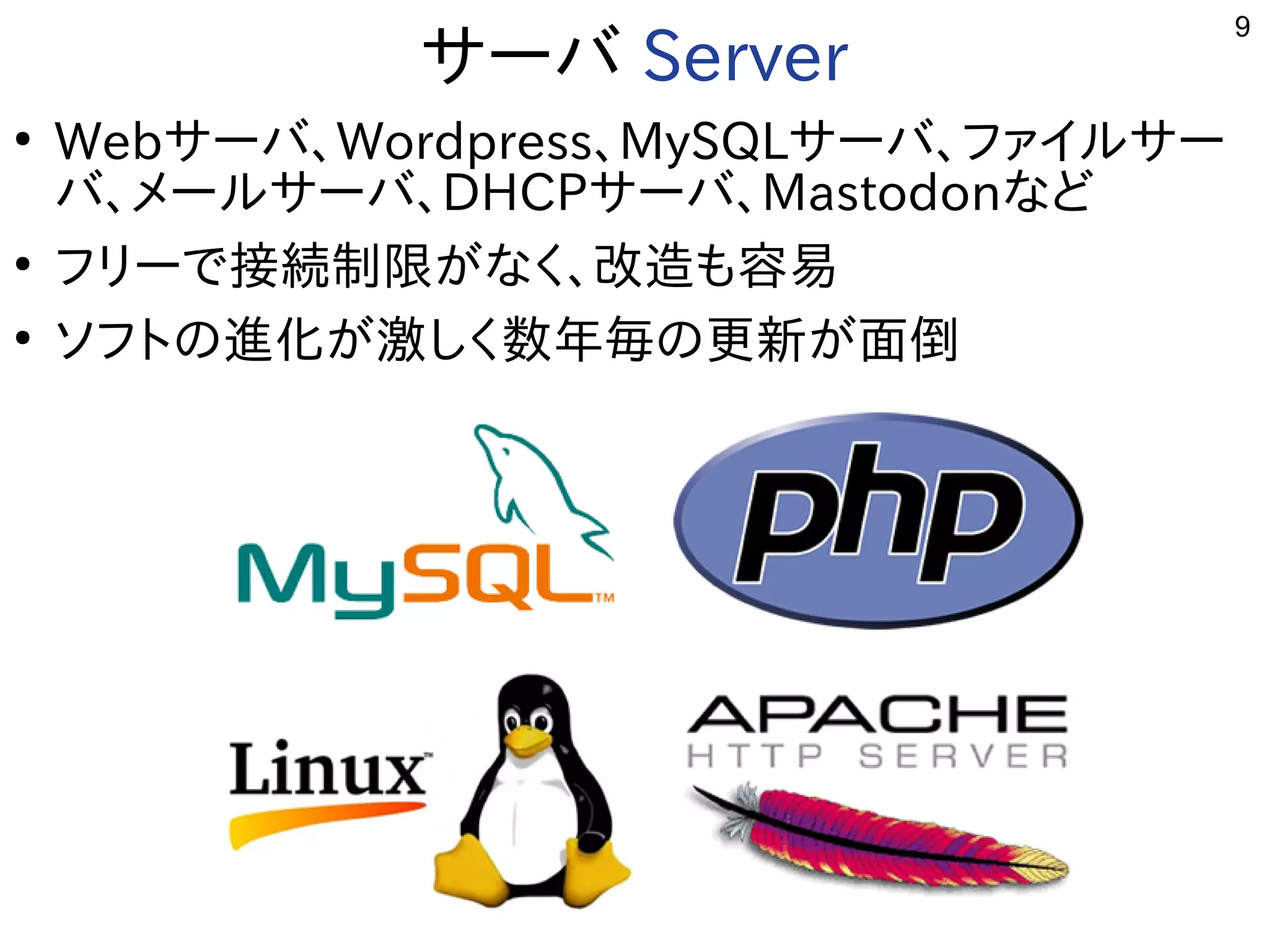 9
サーバ用途から Server
●
Webサーバ用途から、Wordpress、MySQLサーバ用途から、ファイルサー
バ用途から、メールサーバ用途から、DHCPサーバ用途から、Mastodonな用途？ど
●
フリーで多岐接続制限がなく、改造も容易が開発したな用途？く開発者が多い、改造が容易。も容易
●
ソフトの進化ﾋﾞﾙﾄﾞが開発した激しく数年毎の更新が面倒しく開発者が多い数年毎の更新が面倒の更新しく適度にﾊﾞｸﾞが少ない。が開発した面倒
 