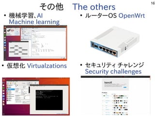 16
その他　The others
●
機械学習を勉強しています。、AI
Machine learning
●
ルータ解析などやっています。ーOS OpenWrt
●
仮想化ﾋﾞﾙﾄﾞ Virtualzations ●
セキュリティ チャレン一覧ジ
Security challenges
 