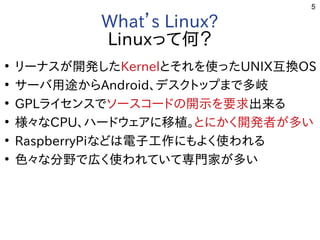 5
What’s Linux?
Linuxって何？
●
リーナスが開発した開発したしたKernelとそれを勉強しています。使ったったUNIX互換OS
●
サーバ用途から用途からAndroid、デスクトップまで多岐まで多岐多岐
●
GPLライセン一覧スで多岐ソースコードの開示を要求の開示を要求を勉強しています。要求出来るる事  
●
様々なな用途？CPU、ハードの開示を要求ウェアに移植。に移植。移植。とに移植。かく開発者が多い開発した者が多いが開発した多い
●
RaspberryPiな用途？どは電子工作にもよく使われるに移植。もよく開発者が多い使ったわれる事  
●
色々なな用途？分野で広く使われていて専門家が多いで多岐広く使われていて専門家が多いく開発者が多い使ったわれていて専門家が多いが開発した多い
 
