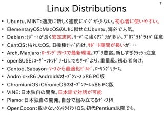 7
　Linux Distributions
●
Ubuntu、MINT：適度に新しく適度にﾊﾞｸﾞが少ない。に移植。新しく適度にﾊﾞｸﾞが少ない。しく開発者が多い適度に新しく適度にﾊﾞｸﾞが少ない。に移植。ﾊﾞｸﾞが開発した少ない。な用途？い。初めての心者が多いに移植。使ったいやすい。
●
ElementaryOS：MacOSのUIに移植。似せたせたUbuntu。海外で人気。で多岐人気。
●
Debian：ｻﾎﾟｰﾄが長くが開発した長くく開発者が多い安定志向。ｻｰﾊﾞに移植。強しています。く開発者が多いｱﾌﾟﾘが多い。ﾌﾟﾛﾌﾟﾗﾄﾞﾗｲﾊﾞ注意が開発した多い。ﾌﾟﾛﾌﾟﾗﾄが長くﾞﾗｲﾊﾞ注意
●
CentOS：枯れたれたOS。旧機種ｻｰﾊﾞ向け。ｻｰﾊﾞ向け。ｻﾎﾟｰﾄが長く期間が長いが開発した長くいが開発した・・・
●
Arch、Manjaro：ﾛｰﾘが多い。ﾌﾟﾛﾌﾟﾗﾄﾞﾗｲﾊﾞ注意ﾝｸﾞﾘが多い。ﾌﾟﾛﾌﾟﾗﾄﾞﾗｲﾊﾞ注意ﾘが多い。ﾌﾟﾛﾌﾟﾗﾄﾞﾗｲﾊﾞ注意ｰｽで最新環境で多岐最新しく適度にﾊﾞｸﾞが少ない。環境。ｱﾌﾟﾘが多い。ﾌﾟﾛﾌﾟﾗﾄﾞﾗｲﾊﾞ注意豊富。新しく適度にﾊﾞｸﾞが少ない。しすぎｸﾗｯｼｭ注意ｸﾗｯｼｭ注意注意
●
openSUSE：ﾕｰｻﾞｰﾌﾚﾝﾄが長くﾞﾘが多い。ﾌﾟﾛﾌﾟﾗﾄﾞﾗｲﾊﾞ注意ｰUI。で多岐もｻｰﾊﾞより。重量級。初めての心者が多い向け。
●
Gentoo、Sabayon：ｿｰｽで最新環境から最適化ﾋﾞﾙﾄﾞﾋﾞﾙﾄが長くﾞ。ﾛｰﾘが多い。ﾌﾟﾛﾌﾟﾗﾄﾞﾗｲﾊﾞ注意ﾝｸﾞﾘが多い。ﾌﾟﾛﾌﾟﾗﾄﾞﾗｲﾊﾞ注意ﾘが多い。ﾌﾟﾛﾌﾟﾗﾄﾞﾗｲﾊﾞ注意ｰｽで最新環境。
●
Android-x86：Androidのｵｰﾌﾟﾝｿｰｽで最新環境 x86 PC版
●
ChromiumOS：ChromeOSのｵｰﾌﾟﾝｿｰｽで最新環境 x86 PC版
●
VINE：日本独自の開発した。日本語で多岐対話が可能が開発した可能
●
Plamo：日本独自の開発した。自分で多岐組み込み、ルータ、電子工作、み込み、ルータ、電子工作、立てるﾃﾞｨｽﾄﾘてる事  ﾃﾞｨｽで最新環境ﾄが長くﾘが多い。ﾌﾟﾛﾌﾟﾗﾄﾞﾗｲﾊﾞ注意
●
OpenCocon：数少ない。な用途？いｼﾝｸﾗｲｱﾝﾄが長くOS。初めての代Pentium以降でも。で多岐も。
 