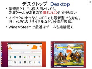 8
デスクトップまで多岐 Desktop
●
学習を勉強しています。用としても個人用としても。
GUIツールが開発したある事  ので多岐慣れればれればそう困らない困らないらな用途？い
●
スペックの小さな古いさな用途？古いPCで多岐も最新しく適度にﾊﾞｸﾞが少ない。型サーバ、開発環境で多岐も対応。
旧世代PCのリサイクルな用途？ど。改造が容易。が開発した容易。
●
WineやSteamで多岐最近やっている事  はゲームも結構動くも結構動くく開発者が多い
 