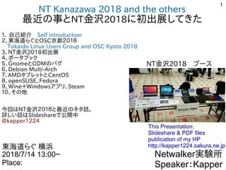 1
NT Kanazawa 2018 and the others
最近の事との事と事ととNT金沢2018に初出展してきた初出展してきたしてきた
１、 自己紹介　Self introduction
２、東海道らぐとらぐとOSC京都２０１８
　Tokaido Linux Users Group and OSC Kyoto 2018
3、NT金沢2018初出展してきた
４、ポータブック
５、GnomeとGDMの事とバグ
６、Debian Multi-Arch
７、AMDタブレットととCentOS
８、openSUSE、Fedora
９、Wine＋Windowsアプリ、Steam
１０、その事と他
　
今回ははNT金沢２０１８と最近の事との事とネタ話。
詳しい話はしい話は話はSlideshareで公開中公開中
@kapper1224kapper1224
Netwalker実験所
Speaker：Kapper
東海道らぐとらぐ 横浜
2018/7/14 13:00~
Place:
This Presentation:
Slideshare & PDF files
publication of my HP
http://kapper1224.sakura.ne.jp
NT金沢2018　ブース
 