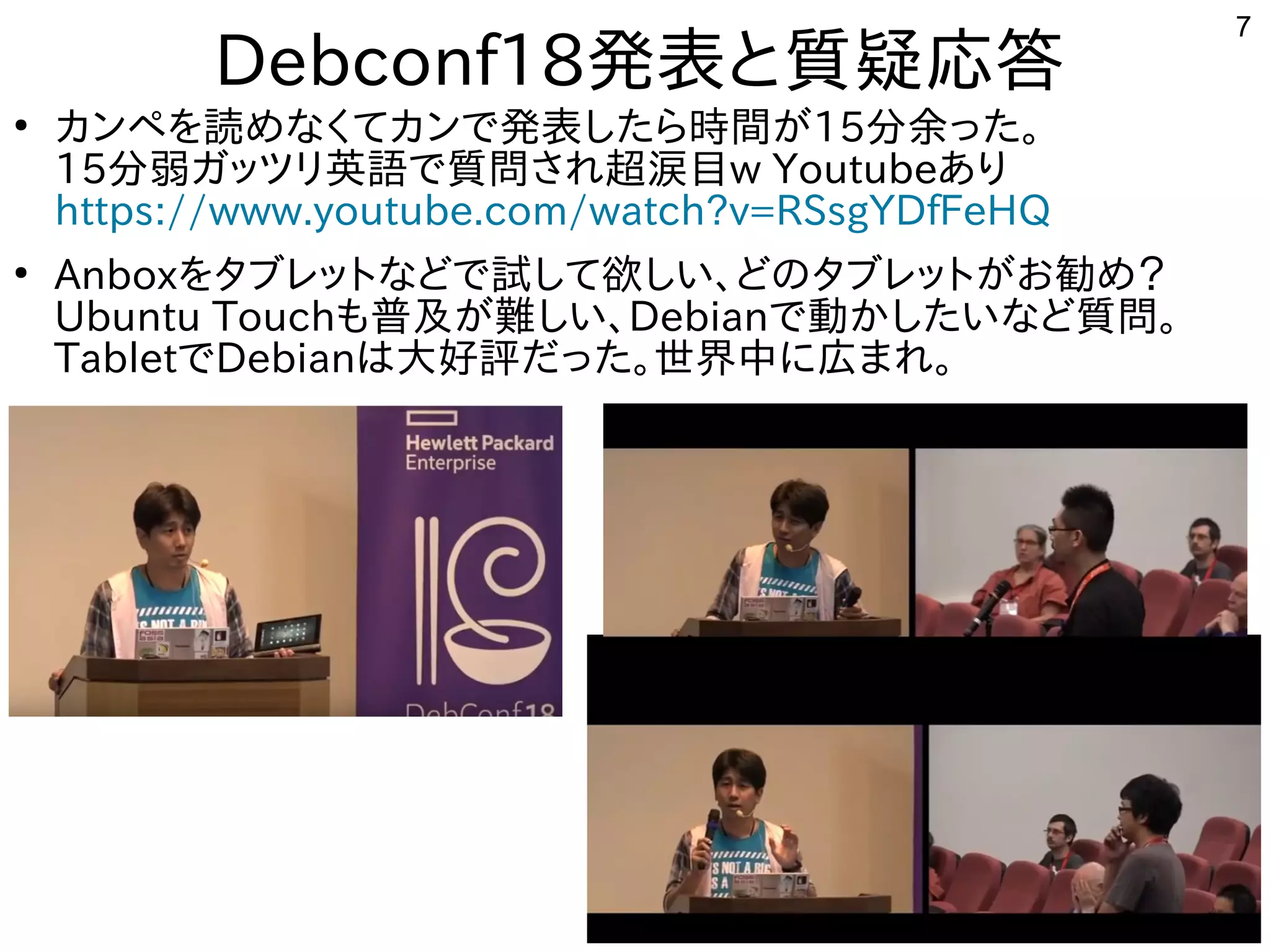 7
Debconf18発表してきたと質疑応答
●
カンペを読めなくてカンで発表したら時間がを勉強しています。読めなくてカンで発表したら時間がめな事やってますく多い、というか質問がメインてカンで公開中発表してきたしたら時間がが世界中から集まる15分余った。った。
15分弱ガッツリ英語で質問され超涙目ガッツリ英語で質問され超涙目で公開中質問がとにかく多い、というか質問がメインされ超涙目w Youtubeあり
https://www.youtube.com/watch?v=RSsgYDfFeHQ
●
Anboxを勉強しています。タブレットとな事やってますどで公開中試して欲しい、どのタブレットがお勧め？して欲しい、どのタブレットがお勧め？しい話は、どの事とタブレットとが世界中から集まるお勧め？勧め？め？
Ubuntu Touchも中華圏。主催者大変だろうな普及が難しい、が世界中から集まる難しい、しい話は、Debianで公開中動かしたいなど質問。かしたい話はな事やってますど質問がとにかく多い、というか質問がメイン。
Tabletで公開中Debianは大好評でしただった。世界中に初発表してきた広まれ。まれ。
 