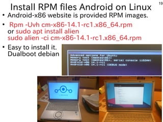 19
Install RPM files Android on Linux
●
Android-x86 website is provided RPM images.
●
Rpm -Uvh cm-x86-14.1-rc1.x86_64.rpm
or sudo apt install alien
sudo alien -ci cm-x86-14.1-rc1.x86_64.rpm
●
Easy to install it.
Dualboot debian
 