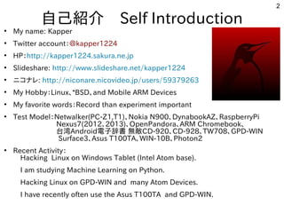 2
自己紹介　Self Introduction
●
My name: Kapper
●
Twitter account：＠kapper1224
●
HP：http://kapper1224.sakura.ne.jp
●
Slideshare: http://www.slideshare.net/kapper1224
●
ニコナレ: http://niconare.nicovideo.jp/users/59379263
●
My Hobby：Linux、*BSD、and Mobile ARM Devices
●
My favorite words：Record than experiment important
●
Test Model：Netwalker(PC-Z1,T1)、Nokia N900、DynabookAZ、RaspberryPi
　　　　　　Nexus7(2012、2013)、OpenPandora、ARM Chromebook、
　　　　　　台湾Android電子辞書 無敵CD-920、CD-928、TW708、GPD-WIN
　Surface3､Asus T100TA、WIN-10B、Photon2　　　　　　
●
Recent Activity：
　Hacking Linux on Windows Tablet (Intel Atom base).
　I am studying Machine Learning on Python.
　Hacking Linux on GPD-WIN and many Atom Devices.
　I have recently often use the Asus T100TA and GPD-WIN.
　
 