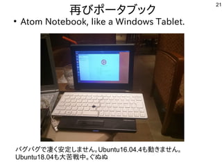 21
再びポータブックびポータブックポータブック
●
Atom Notebook, like a Windows Tablet.
バグバグで公開中凄く安定しません。く多い、というか質問がメイン安いから使う人が多そう定しませ方を初心者向けに考え直さないといけないね。ん。Ubuntu16.04.4も中華圏。主催者大変だろうな動かしたいなど質問。きませ方を初心者向けに考え直さないといけないね。ん。
Ubuntu18.04も中華圏。主催者大変だろうな大苦しい戦中。ぐぬぬ
 