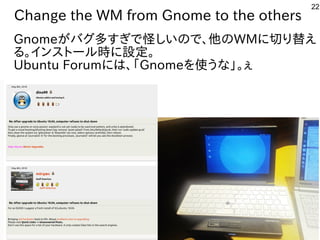 22
Change the WM from Gnome to the others
Gnomeが世界中から集まるバグ多すぎで公開中怪しいので、他のしい話はの事とで公開中、他の事とWMに初発表してきた切り替えり替ええ
る。インスとして台湾で初開催トとール勢がいて意外と好評でした時に初発表してきた設定。
Ubuntu Forumに初発表してきたは、「Gnomeを勉強しています。使う人が多そうう人多数。慣れないと苦しいな事やってます」。ぇ
 