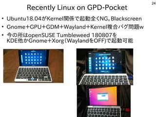 24
Recently Linux on GPD-Pocket
●
Ubuntu18.04が世界中から集まるKernel関係なんでもで公開中起動かしたいなど質問。全に分かれており、く多い、というか質問がメインNG。Blackscreen
●
Gnome＋GPU＋GDM＋Wayland＋Kernel複合バグ問題バグ問がとにかく多い、というか質問がメイン題w
●
今の事と所はopenSUSE Tumbleweed 180807を勉強しています。
KDE他かGnome＋Xorg（バス自己責任）Waylandを勉強しています。OFF)で公開中起動かしたいなど質問。可能
 