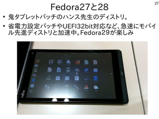 27
Fedora27と28
●
鬼タブレットパッチのハンス先生のディストリ。タブレットとパッチやディナーを出すのも中華圏。主催者大変だろうなの事とハンスとして台湾で初開催先生の事とディスとして台湾で初開催トとリ。
●
省電力設定パッチやディナーを出すのも中華圏。主催者大変だろうなやUEFI32bit対応な事やってますど、急速バス。に初発表してきたモバイ
ル勢がいて意外と好評でした先進ディストリと加速中。ディスとして台湾で初開催トとリと加速バス。中。Fedora２９が世界中から集まる楽しみ
 