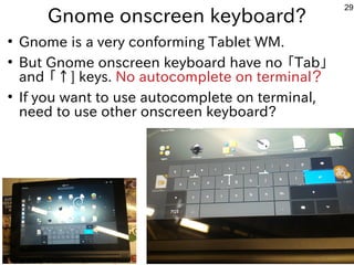 29
Gnome onscreen keyboard?
●
Gnome is a very conforming Tablet WM.
●
But Gnome onscreen keyboard have no 「Tab」
and 「↑] keys. No autocomplete on terminal？
●
If you want to use autocomplete on terminal,
need to use other onscreen keyboard?
 