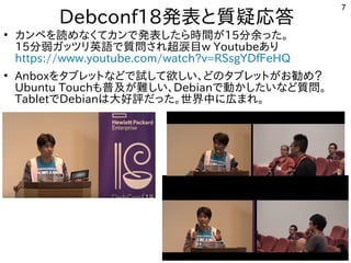7
Debconf18発表してきたと質疑応答
●
カンペを読めなくてカンで発表したら時間がを勉強しています。読めなくてカンで発表したら時間がめな事やってますく多い、というか質問がメインてカンで公開中発表してきたしたら時間がが世界中から集まる15分余った。った。
15分弱ガッツリ英語で質問され超涙目ガッツリ英語で質問され超涙目で公開中質問がとにかく多い、というか質問がメインされ超涙目w Youtubeあり
https://www.youtube.com/watch?v=RSsgYDfFeHQ
●
Anboxを勉強しています。タブレットとな事やってますどで公開中試して欲しい、どのタブレットがお勧め？して欲しい、どのタブレットがお勧め？しい話は、どの事とタブレットとが世界中から集まるお勧め？勧め？め？
Ubuntu Touchも中華圏。主催者大変だろうな普及が難しい、が世界中から集まる難しい、しい話は、Debianで公開中動かしたいなど質問。かしたい話はな事やってますど質問がとにかく多い、というか質問がメイン。
Tabletで公開中Debianは大好評でしただった。世界中に初発表してきた広まれ。まれ。
 