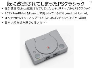 11
●
僅か数日でLinux改造されてしまったセキュリティザルなPSクラシック
●
PCSXReARMedをLinux上で動かいているだけ。Android kernel。
●
はんだ付けしてシリアルブートらしい。ISOファイルもUSBから起動
●
日本人組み込み屋さん凄いね・・・
既に改造されてしまったPSクラシック
 