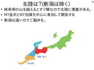 15
北陸は？(新潟は除く）
●
岐阜県の山を超えるとすぐ隣なので北陸に愛着がある。
●
NT金沢とNT加賀を中心に参加して開拓する
●
新潟は遠いのでご勘弁を。
岐阜県
飛騨、高山
 