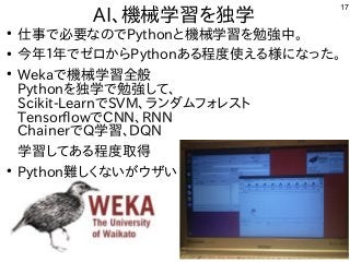 17
AI、機械学習を独学
●
仕事で必要なのでPythonと機械学習を勉強中。
●
今年１年でゼロからPythonある程度使える様になった。
●
Wekaで機械学習全般
Pythonを独学で勉強して、
Scikit-LearnでSVM、ランダムフォレスト
TensorflowでCNN、RNN
ChainerでQ学習、DQN
学習してある程度取得
●
Python難しくないがウザい
 