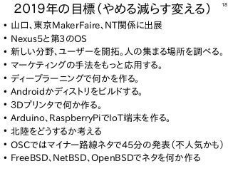 18
２０１９年の目標（やめる減らす変える）
●
山口、東京MakerFaire、NT関係に出展
●
Nexus5と第3のOS
●
新しい分野、ユーザーを開拓。人の集まる場所を調べる。
●
マーケティングの手法をもっと応用する。
●
ディープラーニングで何かを作る。
●
Androidかディストリをビルドする。
●
３Dプリンタで何か作る。
●
Arduino、RaspberryPiでIoT端末を作る。
●
北陸をどうするか考える
●
OSCではマイナー路線ネタで45分の発表（不人気かも）
●
FreeBSD、NetBSD、OpenBSDでネタを何か作る
 
