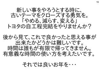 19
新しい事をやろうとする時に、
古いテーマをクローズする勇気を。
「やめる、減らす、変える」
トヨタの自工程完結をやりませんか？
後から見て、これで良かったと思える事が
出来たかどうかは難しいです。
時間は誰もが有限で帰ってきません。
有意義な時間の使い方を考えたいです。
それでは良いお年を・・・
 