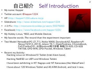 2
自己紹介　Self Introduction
●
My name: Kapper
●
Twitter account：＠kapper1224
●
HP：http://kapper1224.sakura.ne.jp
●
Slideshare: http://www.slideshare.net/kapper1224
●
ニコナレ: http://niconare.nicovideo.jp/users/59379263
●
Facebook：https://www.facebook.com/kapper1224/
●
My Hobby：Linux、*BSD、and Mobile Devices
●
My favorite words：The record than the experiment important
●
Test Model：Netwalker(PC-Z1,T1)、Nokia N900、DynabookAZ、RaspberryPi
　　　　　　Nexus7(2012、2013)、Jetson TK-1、OpenPandora、Chromebook、　　
　　　　　　Fx0（FirefoxOS）、台湾Android電子辞書 無敵CD-920、CD-928　　　　
　　　　　　TW708、GPD-WIN、GPD-Pocket、Windows Tablet　　　
●
Recent my Activity：
　Hacking Linux on Windows10 Tablet (Intel Atom base).
　Hacking NetBSD on UEFI and Windows Tablet.
　I have been exhibiting in NT Nagoya and NT Kanazawa.(like MakerFaire）
　I have about 120 Windows Tablet and 40 ARM Android, and test it now.
 