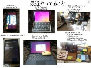 3
最近やってること 大垣MiniMakerFaire
OSC東京、KOF
NT名古屋、金沢
Debconf 台湾
Gemini-Lake Tablet
＋Ubuntu18.10
GPD-Pocket2
+Ubuntu18.10
Nexus5
+Ubports 16.04
NetBSD8.0＋Windows Tablet
周辺機種ハッキング
　Wacom PenTablet
　USB-Arduino
　USB-VideoCapture
　＋Playstation Classicなど
 