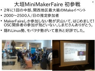 4
大垣MiniMakerFaire 初参戦
●
2年に1回の中部、関西地区最大級のMakeイベント
●
2000〜2500人/日の推定参加者
●
MakerFaireしか参加しない勢が沢山いて、はじめまして！
OSC関係者の参加が殆どいない。しまださんありがとう。
●
隠れLinux勢、モバヲタ勢がいて意外と好評でした。
 