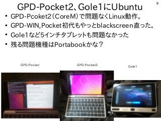9
GPD-Pocket2、Gole1にUbuntu
●
GPD-Pcoket2（CoreM）で問題なくLinux動作。
●
GPD-WIN,Pocket初代もやっとblackscreen直った。
●
Gole1など5インチタブレットも問題なかった
●
残る問題機種はPortabookかな？
GPD-Pocket GPD-Pocket2 Gole1
 