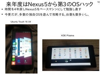 10
来年度はNexus5から第3のOSハック
Ubuntu Touch 16.04
KDE Plazma
●
時間を4年戻しNexus5をベースマシンにして勉強し直す
●
今更だが、多数の独自OSを遊んで攻略する。台数も数多いし。
 