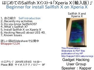 1
はじめてのSailfish Xｲﾝｽﾄｰﾙ「Xperia X（輸入版）」
Beginner for install Sailfish X on Xperia X
１、 自己紹介　Self introduction
２、Recently my activities
３、Do you know SailfishOS?
４、What’s Sailfish X?
5、Install Sailfish X on Xperia X
6、Hacking Nexus5 about US$ 40.
7、Known issues
詳しい話はSlideshareで公開中
@kapper1224
Gadget Hacking
User Group
Speaker：Kapper
小江戸らぐ 2019年3月9日 14:00〜
Place:東京 サイオステクノロジー 9F　
This Presentation:
Slideshare & PDF files
publication of my HP
http://kapper1224.sakura.ne.jp
Sailfish X and
Xperia X
 
