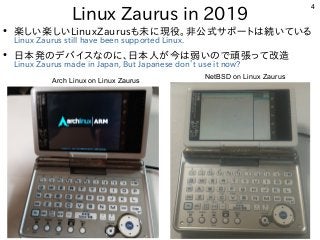 4
Linux Zaurus in 2019
●
楽しい楽しいLinuxZaurusも未に現役。非公式サポートは続いている
Linux Zaurus still have been supported Linux.
●
日本発のデバイスなのに、日本人が今は弱いので頑張って改造
Linux Zaurus made in Japan, But Japanese don’t use it now?
Arch Linux on Linux Zaurus
NetBSD on Linux Zaurus
 