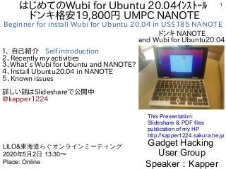 1はじめてのWubi for Ubuntu 20.04ｲﾝｽﾄｰﾙ
ドンキ格安19,800円 UMPC NANOTE
Beginner for install Wubi for Ubuntu 20.04 in US$185 NANOTE
１、 自己紹介　Self introduction
２、Recently my activities
３、What’s Wubi for Ubuntu and NANOTE?
４、Install Ubuntu20.04 in NANOTE
５、Known issues
詳しい話はSlideshareで公開中
@kapper1224
Gadget Hacking
User Group
Speaker：Kapper
LILO&東海道らぐオンラインミーティング
2020年5月2日 13:30〜
Place: Online
This Presentation:
Slideshare & PDF files
publication of my HP
http://kapper1224.sakura.ne.jp
ドンキ NANOTE
and Wubi for Ubuntu20.04
 