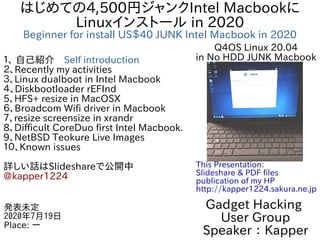 はじめての4,500円ジャンクIntel Macbookに
Linuxインストール in 2020
Beginner for install US＄40 JUNK Intel Macbook in 2020
１、 自己紹介　Self introduction
２、Recently my activities
３、Linux dualboot in Intel Macbook
４、Diskbootloader rEFInd
5、HFS+ resize in MacOSX
６、Broadcom Wifi driver in Macbook
７、resize screensize in xrandr
8、Difficult CoreDuo first Intel Macbook.
9、NetBSD Teokure Live Images
１０、Known issues
詳しい話はSlideshareで公開中
@kapper1224
Gadget Hacking
User Group
Speaker：Kapper
発表未定
2020年7月19日
Place: ー
This Presentation:
Slideshare & PDF files
publication of my HP
http://kapper1224.sakura.ne.jp
Q4OS Linux 20.04
in No HDD JUNK Macbook
 