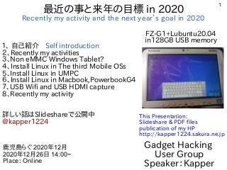 1
最近の事と来年の目標 in 2020
Recently my activity and the next year’s goal in 2020
１、 自己紹介　Self introduction
２、Recently my activities
３、Non eMMC Windows Tablet?
４、Install Linux in The third Mobile OSs
5、Install Linux in UMPC
６、Install Linux in Macbook,PowerbookG4
７、USB Wifi and USB HDMI capture
8、Recently my activity
詳しい話はSlideshareで公開中
@kapper1224
Gadget Hacking
User Group
Speaker：Kapper
鹿児島らぐ 2020年12月
2020年12月26日 14:00~
Place: Online
This Presentation:
Slideshare & PDF files
publication of my HP
http://kapper1224.sakura.ne.jp
FZ-G1+Lubuntu20.04
in128GB USB memory
 